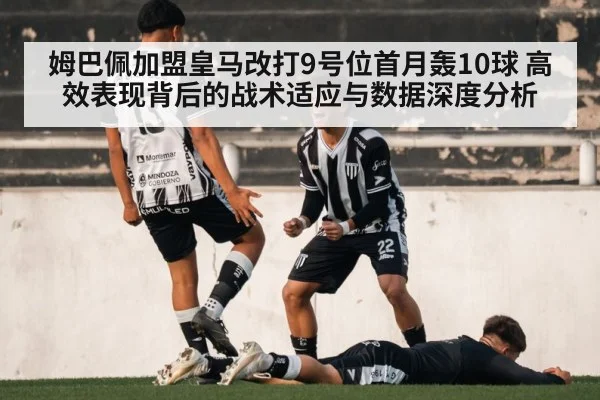 姆巴佩加盟皇马改打9号位首月轰10球 高效表现背后的战术适应与数据深度分析