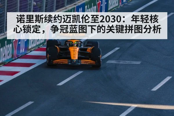 诺里斯续约迈凯伦至2030：年轻核心锁定，争冠蓝图下的关键拼图分析