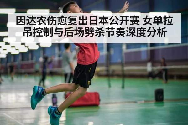 因达农伤愈复出日本公开赛 女单拉吊控制与后场劈杀节奏深度分析