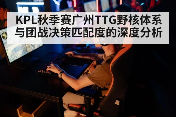 KPL秋季赛广州TTG野核体系与团战决策匹配度的深度分析