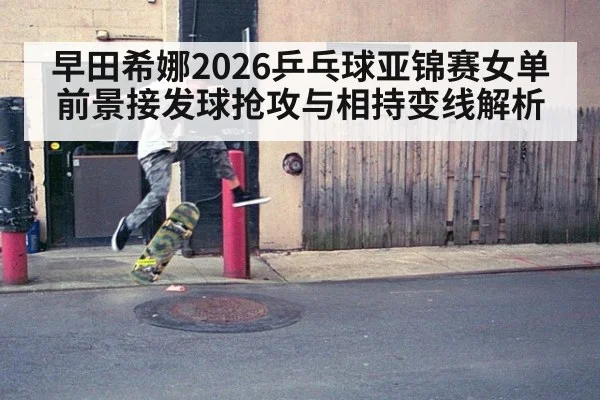 早田希娜2026乒乓球亚锦赛女单前景接发球抢攻与相持变线解析
